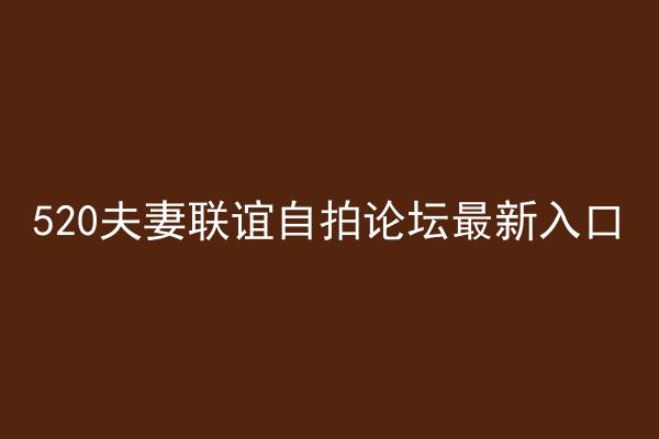 520夫妻联谊自拍论坛最新入口