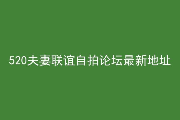 520夫妻联谊自拍论坛最新地址