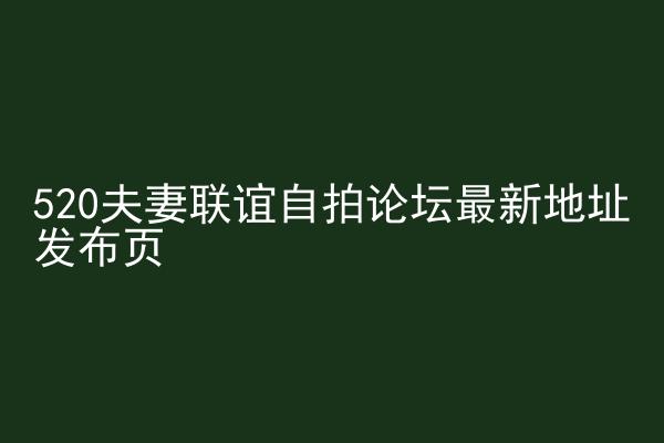 520夫妻联谊自拍论坛最新地址发布页