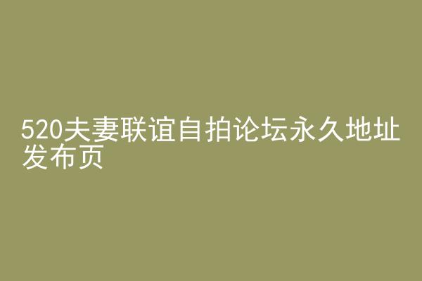520夫妻联谊自拍论坛永久地址发布页