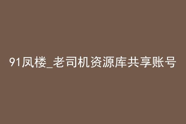 91凤楼_老司机资源库共享账号