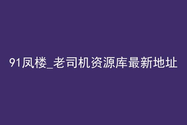 91凤楼_老司机资源库最新地址