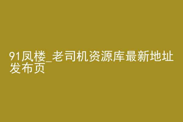 91凤楼_老司机资源库最新地址发布页