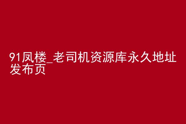 91凤楼_老司机资源库永久地址发布页