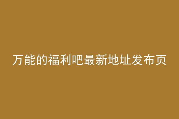 万能的福利吧最新地址发布页
