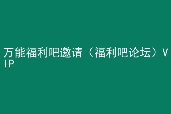 万能福利吧邀请（福利吧论坛）VIP