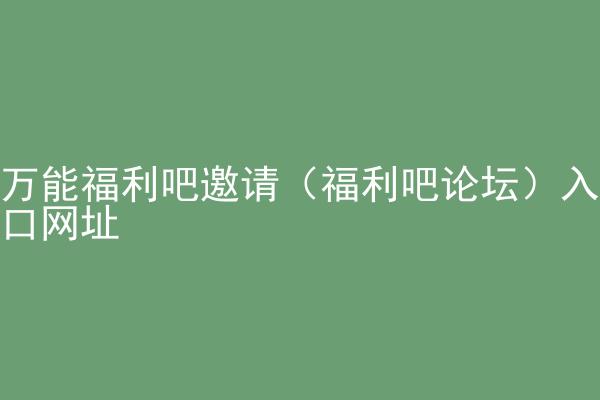 万能福利吧邀请（福利吧论坛）入口网址