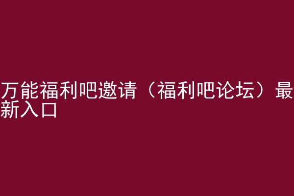 万能福利吧邀请（福利吧论坛）最新入口