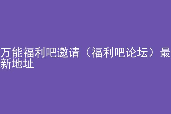 万能福利吧邀请（福利吧论坛）最新地址