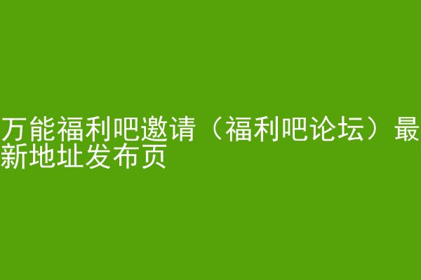 万能福利吧邀请（福利吧论坛）最新地址发布页