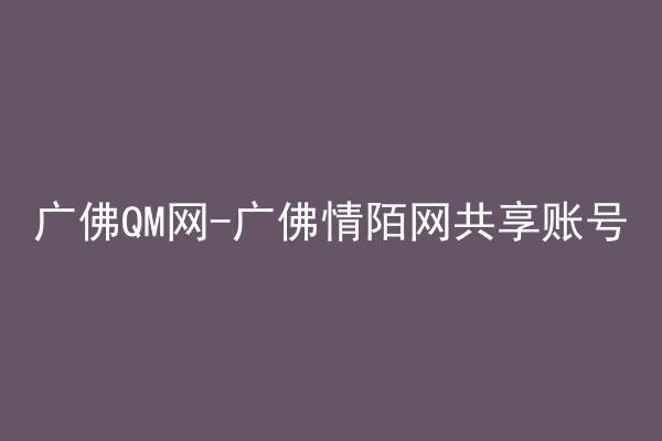 广佛QM网-广佛情陌网共享账号
