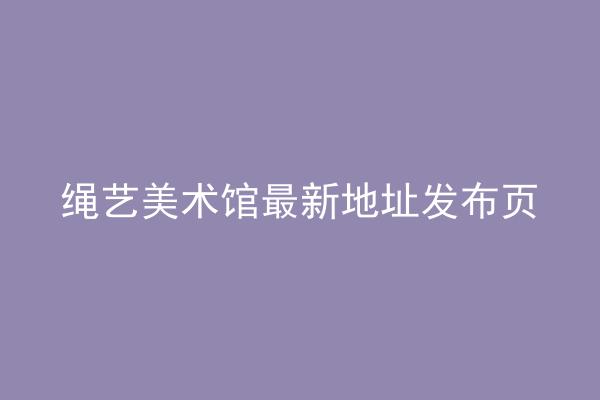 绳艺美术馆最新地址发布页